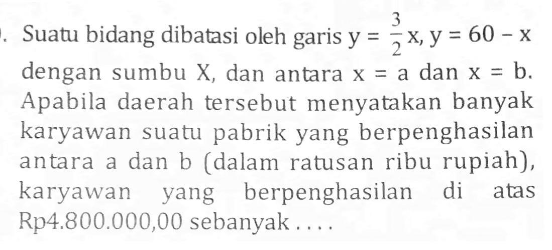 Suatu bidang dibatasi oleh garis y=3/2 x, y=60-x dengan sumbu X, dan antara x=a dan x=b. Apabila daerah tersebut menyatakan banyak karyawan suatu pabrik yang berpenghasilan antara a dan b (dalam ratusan ribu rupiah), karyawan yang berpenghasilan di atas Rp4.800.000,00 sebanyak....