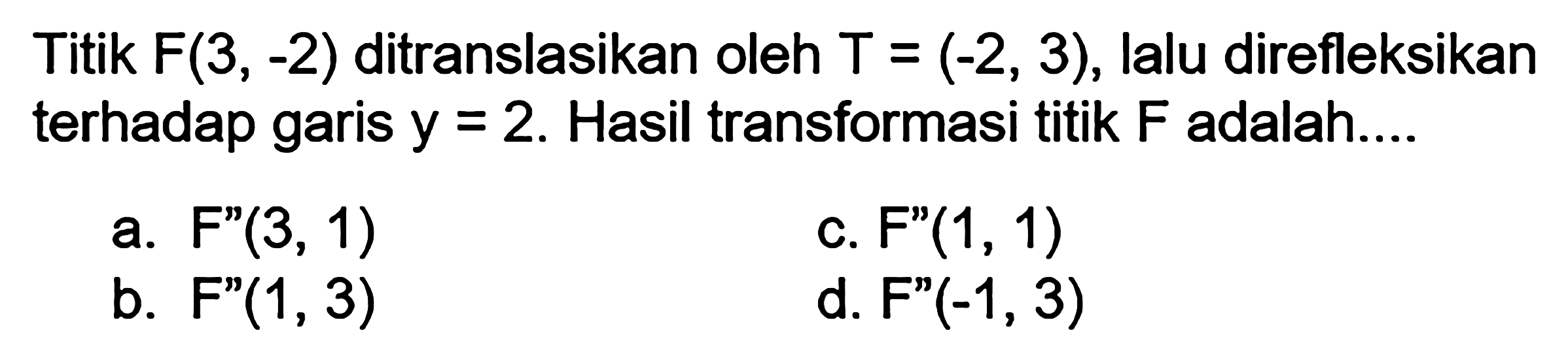 Titik F(3, -2) ditranslasikan oleh T=(-2, 3), lalu direfleksikan terhadap garis y=2. Hasil transformasi titik F adalah ....