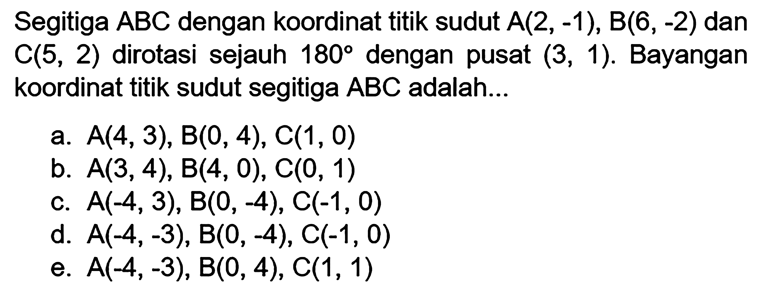 Segitiga ABC dengan koordinat titik sudut A(2, -1), B(6, -2) dan C(5, 2) dirotasi sejauh 180 dengan pusat (3, 1). Bayangan koordinat titik sudut segitiga ABC adalah...