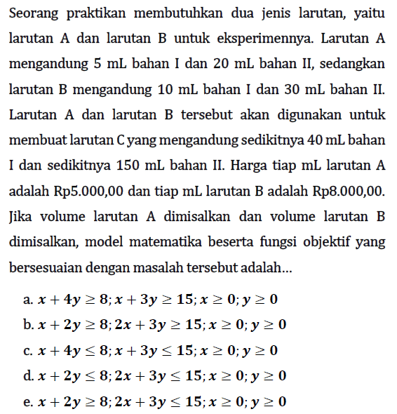 Seorang praktikan membutuhkan dua jenis larutan, yaitu larutan A dan larutan B untuk eksperimennya. Larutan A mengandung 5 mL bahan I dan 20 mL bahan II, sedangkan larutan B mengandung 10 mL bahan I dan 30 mL bahan II. Larutan A dan larutan B tersebut akan digunakan untuk membuat larutan C yang mengandung sedikitnya 40 mL bahan I dan sedikitnya 150 mL bahan II. Harga tiap mL larutan A adalah Rp5.000,00 dan tiap mL larutan B adalah Rp8.000,00. Jika volume larutan dimisalkan dan volume larutan dimisalkan, model matematika beserta fungsi objektif yang bersesuaian dengan masalah tersebut adalah ...