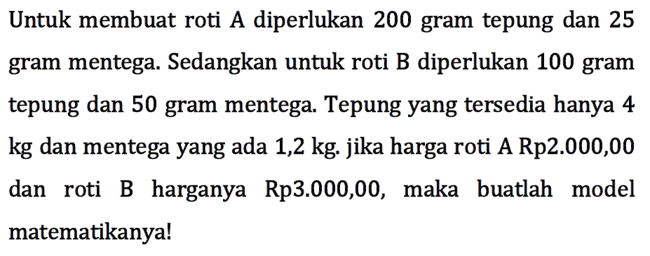 Untuk membuat roti A diperlukan 200 gram tepung dan 25 gram mentega. Sedangkan untuk roti B diperlukan 100 gram tepung dan 50 gram mentega. Tepung yang tersedia hanya 4 kg dan mentega yang ada 1,2 kg. jika harga roti A Rp2.000,00 dan roti B harganya Rp3.000,00, maka buatlah model matematikanya!