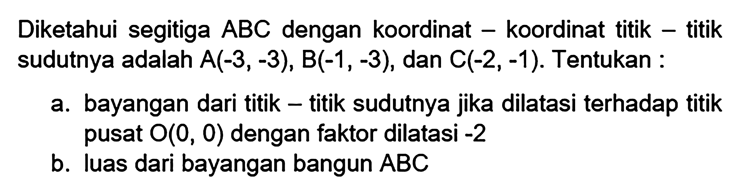 Diketahui segitiga ABC dengan koordinat-koordinat titik-titik sudutnya adalah A(-3,-3), B(-1,-3), dan C(-2,-1). Tentukan: a. bayangan dari titik-titik sudutnya jika dilatasi terhadap titik pusat O(0,0) dengan faktor dilatasi -2 b. luas dari bayangan bangun ABC