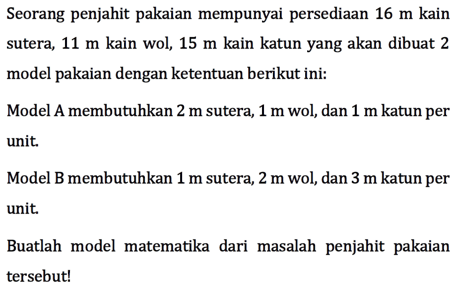 Seorang penjahit pakaian mempunyai persediaan 16 m kain sutera, 11 m kain wol, 15 m kain katun yang akan dibuat 2 model pakaian dengan ketentuan berikut ini: Model A membutuhkan 2 m sutera, 1 m wol, dan 1 m katun per unit. Model B membutuhkan 1 m sutera, 2 m wol, dan 3 m katun per unit. Buatlah model matematika dari masalah penjahit pakaian tersebut!