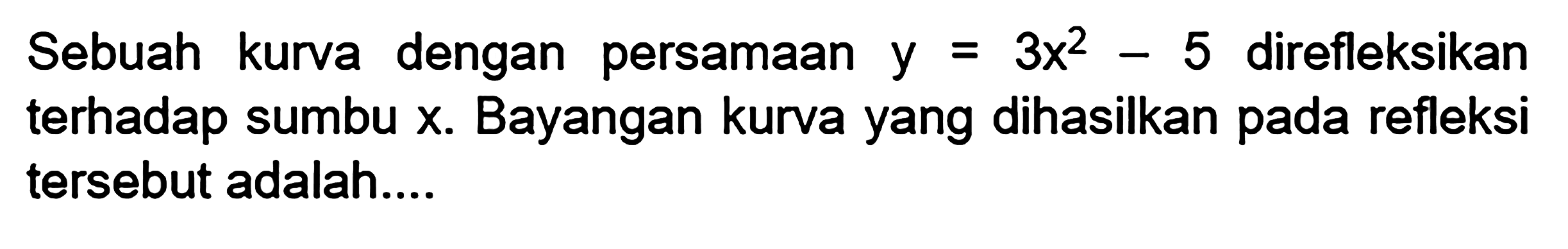 Sebuah kurva dengan persamaan y=3x^2-5  direfleksikan terhadap sumbu x. Bayangan kurva yang dihasilkan pada refleksi tersebut adalah....