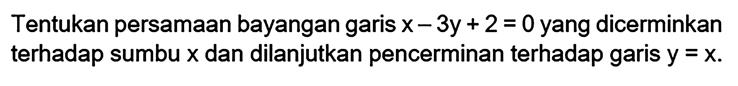 Tentukan persamaan bayangan garis x - 3y + 2 = 0 yang dicerminkan terhadap sumbu x dan dilanjutkan pencerminan terhadap garis y = x.