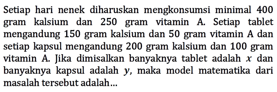 Setiap hari nenek diharuskan mengkonsumsi minimal 400 gram kalsium dan 250 gram vitamin A. Setiap tablet mengandung 150 gram kalsium dan 50 gram vitamin A dan setiap kapsul mengandung 200 gram kalsium dan 100 gram vitamin A. Jika dimisalkan banyaknya tablet adalah x dan banyaknya kapsul adalah y, maka model matematika dari masalah tersebut adalah .....