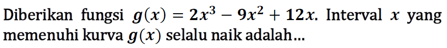 Diberikan fungsi g(x) = 2x^3 - 9x^2 + 12x. Interval x yang memenuhi kurva g(x) selalu naik adalah.