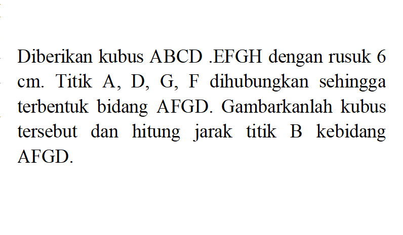 Diberikan kubus ABCD.EFGH dengan rusuk 6 cm. Titik A, D, G, F dihubungkan sehingga terbentuk bidang AFGD. Gambarkanlah kubus tersebut dan hitung jarak titik B kebidang AFGD.