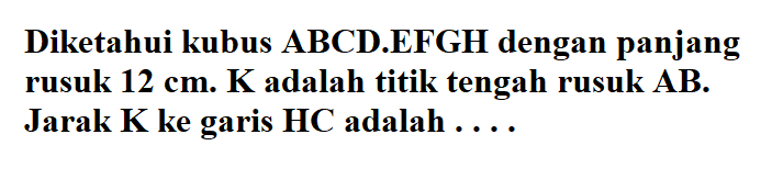 Diketahui kubus ABCD.EFGH dengan panjang rusuk 12 cm. K adalah titik tengah rusuk AB. Jarak K ke garis HC adalah....