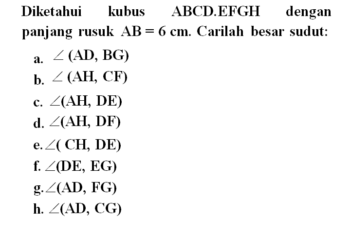 Diketahui kubus ABCD.EFGH dengan panjang rusuk AB=6 cm. Carilah besar sudut: a. sudut (AD, BG) b. sudut (AH, CF) c. sudut (AH, DE) d. sudut (AH, DF) e. sudut ( CH, DE) f. sudut (DE, EG) g. sudut (AD, FG) h. sudut (AD, CG)