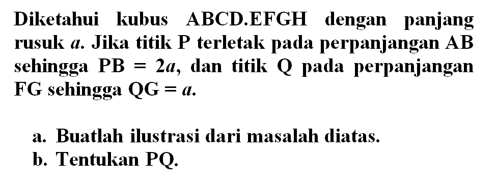 Diketahui kubus ABCD.EFGH dengan panjang rusuk a. Jika titik P terletak pada perpanjangan AB sehingga PB=2a, dan titik Q pada perpanjangan FG sehingga QG=a. a. Buatlah ilustrasi dari masalah diatas. b. Tentukan PQ.