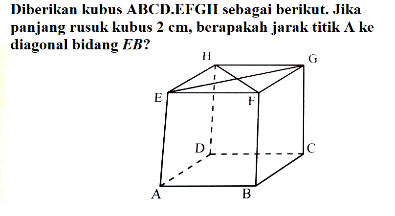 Diberikan kubus ABCD.EFGH sebagai berikut. Jika panjang rusuk kubus 2 cm, berapakah jarak titik A ke diagonal bidang EB?