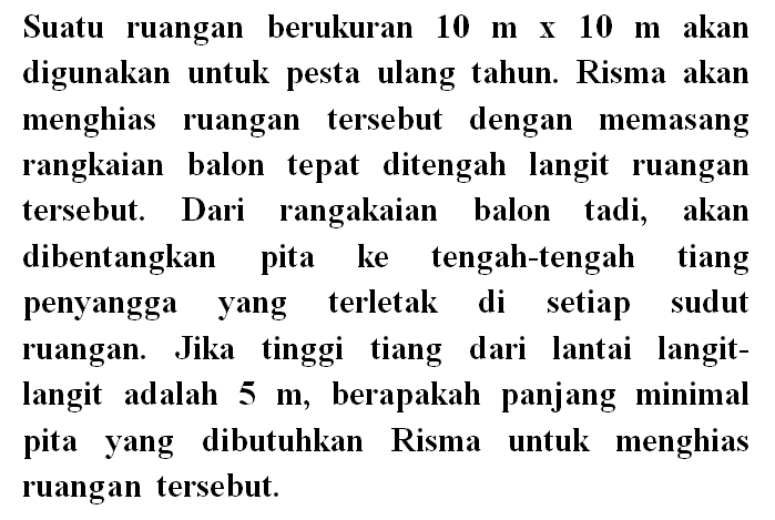 Suatu ruangan berukuran  10 m x 10 m  akan digunakan untuk pesta ulang tahun. Risma akan menghias ruangan tersebut dengan memasang rangkaian balon tepat ditengah langit ruangan tersebut. Dari rangakaian balon tadi, akan dibentangkan pita ke tengah-tengah tiang penyangga yang terletak di setiap sudut ruangan. Jika tinggi tiang dari lantai langitlangit adalah  5 m , berapakah panjang minimal pita yang dibutuhkan Risma untuk menghias ruangan tersebut.