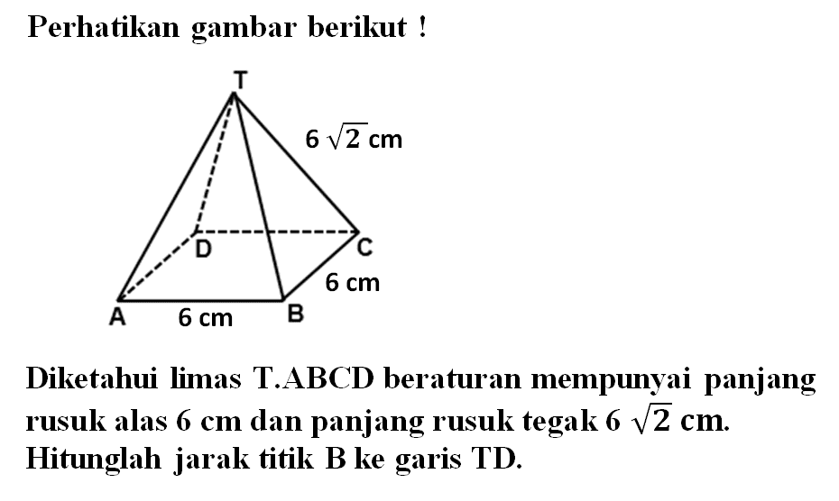 Perhatikan gambar berikut ! 6 akar(2) cm 6 cm 6 cm Diketahui limas T.ABCD beraturan mempunyai panjang rusuk alas 6 cm dan panjang rusuk tegak 6 akar(2) cm. Hitunglah jarak titik B ke garis TD.