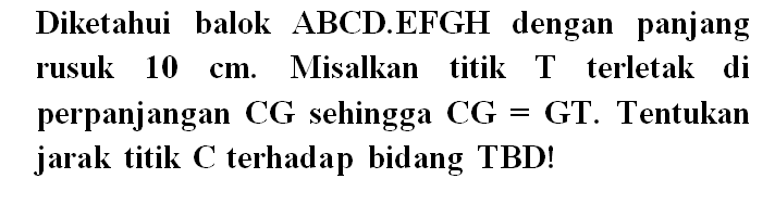 Diketahui balok ABCD EFGH dengan panjang rusuk 10 cm. Misalkan titik T terletak di perpanjangan CG sehingga CG=GT. Tentukan jarak titik C terhadap bidang TBD!