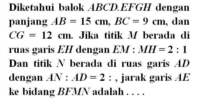 Diketahui balok ABCD EFGH dengan panjang AB = 15 cm, BC = 9 cm, dan CG = 12 cm. Jika titik M berada di ruas garis EH dengan EM : MH = 2 : 1 Dan titik N berada di ruas garis AD dengan AN : AD = 2 :, jarak garis AE ke bidang BFMN adalah