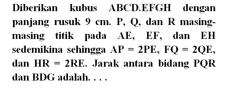 Diberikan kubus ABCD.EFGH dengan panjang rusuk 9 cm. P, Q dan R masing- masing titik pada AE, EF dan EH sedemikina sehingga AP=2PE, FQ=2QE, dan HR=2RE. Jarak antara bidang PQR dan BDG adalah . . . .