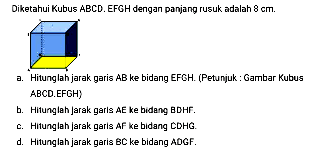 Diketahui Kubus ABCD.EFGH dengan panjang rusuk adalah 8 cm. a. Hitunglah jarak garis AB ke bidang EFGH. (Petunjuk a, Gambar Kubus ABCD.EFGH) b. Hitunglah jarak garis AE ke bidang BDHF. c. Hitunglah jarak garis AF ke bidang CDHG. d. Hitunglah jarak garis BC ke bidang ADGF.