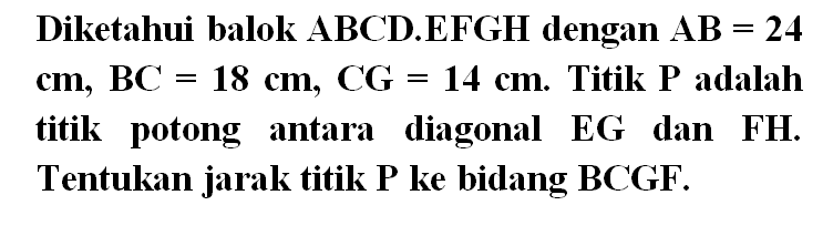 Diketahui balok ABCD.EFGH dengan AB = 24 cm, BC = 18 cm, CG = 14 cm. Titik P adalah titik potong antara diagonal EG dan FH. Tentukan jarak titik P ke bidang BCGF.