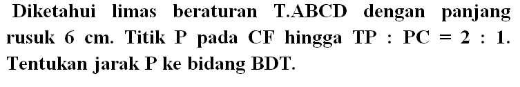 Diketahui limas beraturan T.ABCD dengan panjang rusuk 6 cm. Titik P pada CF hingga TP:PC=2:1. Tentukan jarak P ke bidang BDT.