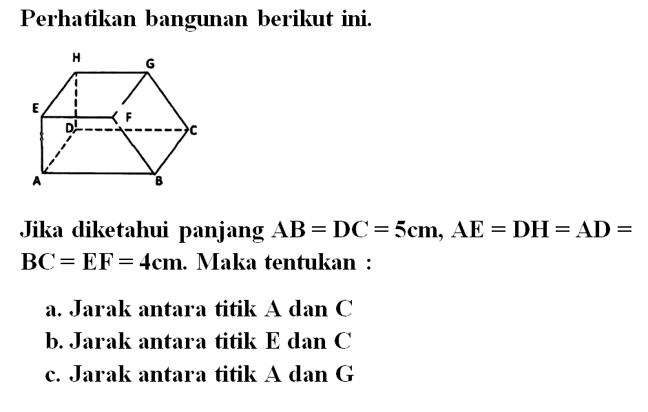 Perhatikan bangunan berikut ini. H G E F D C A B Jika diketahui panjang AB=DC=5cm, AE=DH=AD=BC=EF=4cm. Maka tentukan a. Jarak antara titik A dan C b. Jarak antara titik E dan C c. Jarak antara titik A dan G