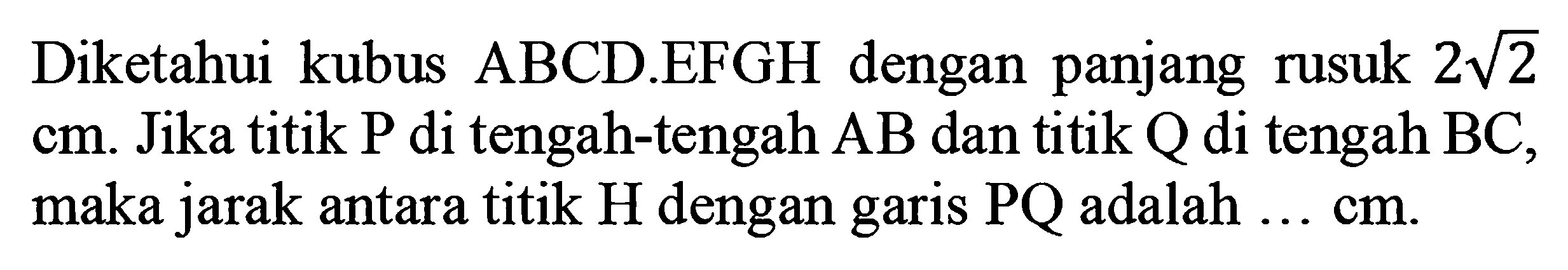 Diketahui kubus ABCD.EFGH dengan panjang rusuk 2 akar(2) cm. Jika titik P di tengah-tengah AB dan titik Q di tengah BC, maka jarak antara titik H dengan garis PQ adalah ... cm.