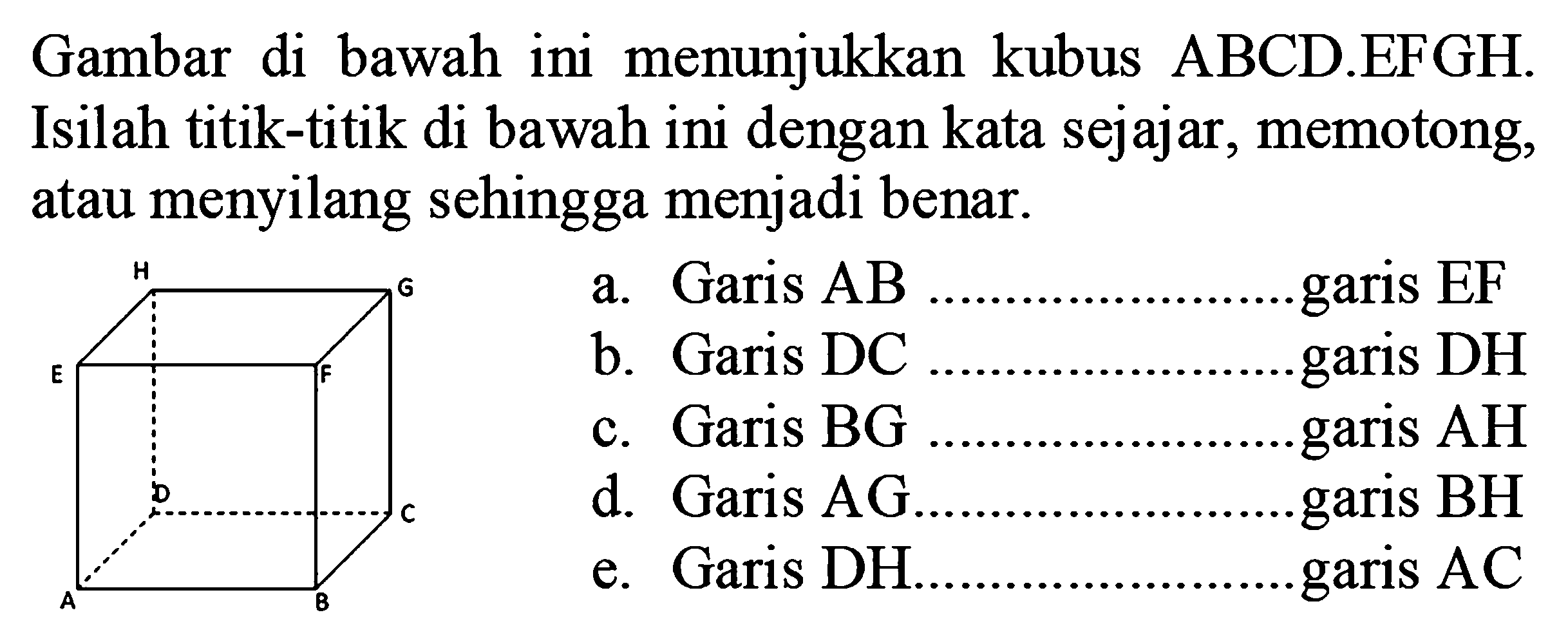 Gambar di bawah ini menunjukkan kubus ABCD.EFGH. Isilah titik-titik di bawah ini dengan kata sejajar, memotong, atau menyilang sehingga menjadi benar. a. Garis AB .... garis EF b. Garis DC ... garis DH c. Garis BG ... garis AH d. Garis AG ... garis BH e. Garis ... DH garis AC