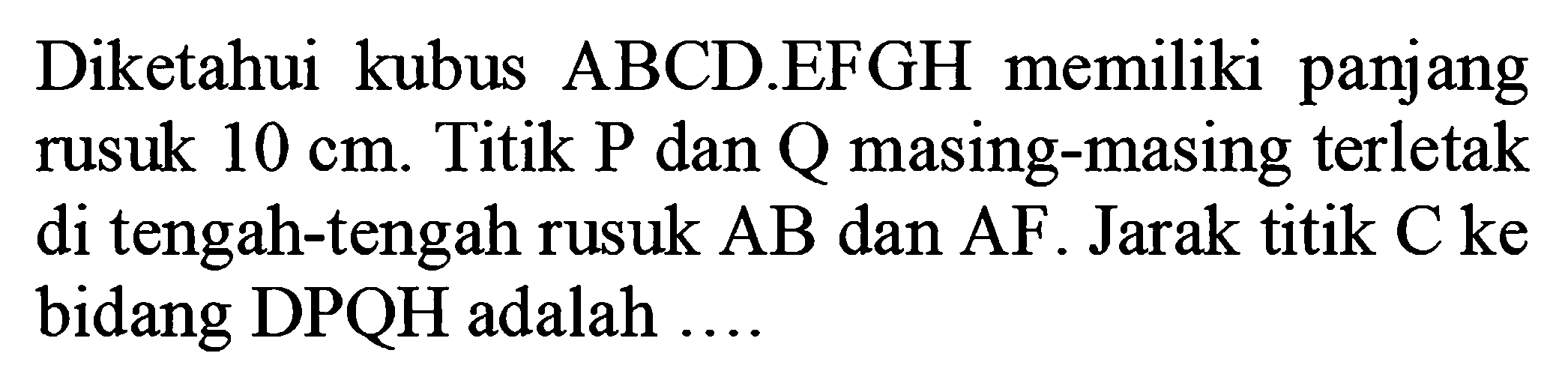 Diketahui kubus ABCD.EFGH memiliki panjang rusuk 10 cm. Titik P dan Q masing-masing terletak di tengah-tengah rusuk AB dan AF. Jarak titik C ke bidang DPQH adalah ...