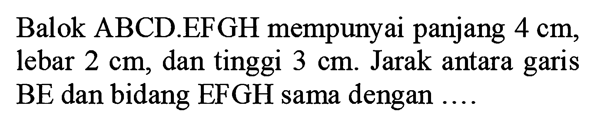 Balok ABCD.EFGH mempunyai panjang 4 cm, lebar 2 cm, dan tinggi 3 cm. Jarak antara garis BE dan bidang EFGH sama dengan .....