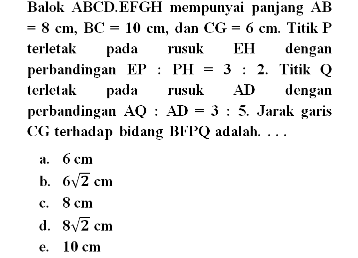 Balok ABCD.EFGH mempunyai panjang AB=8 cm, BC=10 cm, dan CG=6 cm. Titik P terletak pada rusuk EH dengan perbandingan EP:PH=3:2. Titik Q terletak pada rusuk AD dengan perbandingan AQ:AD=3:5. Jarak garis CG terhadap bidang BFPQ adalah....