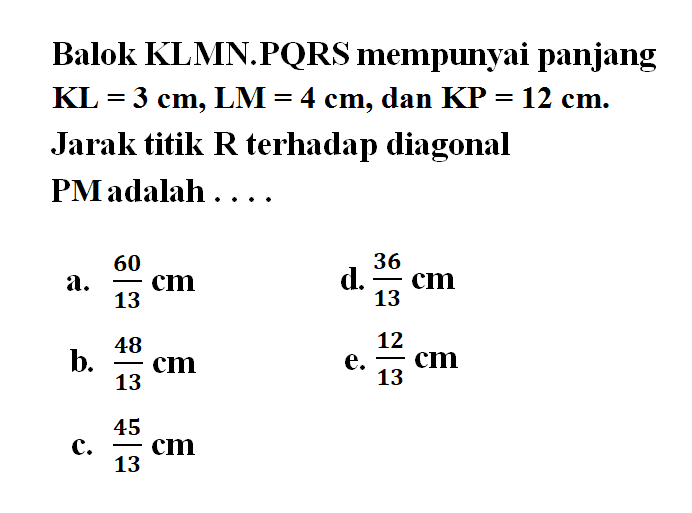 Balok KLMN.PQRS mempunyai panjang KL = 3 cm, LM = 4 cm, dan KP = 12 cm. Jarak titik R terhadap diagonal PM adalah .....