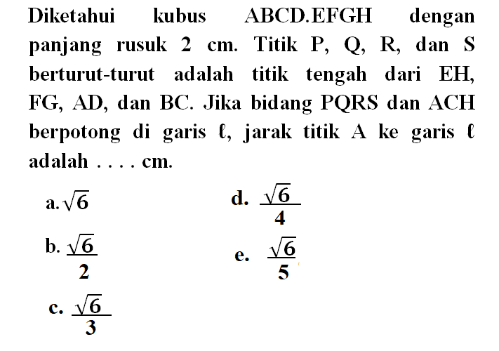 Diketahui kubus ABCD.EFGH dengan panjang rusuk 2 cm. Titik P, Q, R dan S berturut-turut adalah titik tengah dari EH, FG, AD, dan BC. Jika bidang PQRS dan ACH berpotong di garis l, jarak titik A ke garis l adalah .... cm