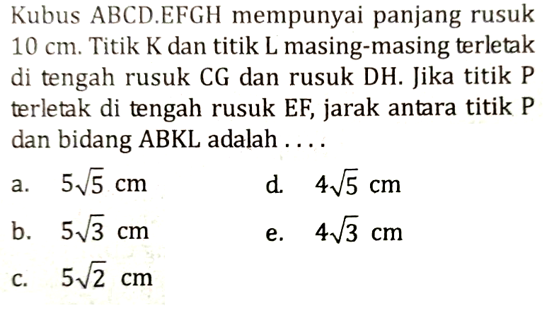 Kubus ABCD.EFGH mempunyai panjang rusuk 10 cm. Titik K dan titik L masing-masing terletak di tengah rusuk CG dan rusuk DH. Jika titik P terletak di tengah rusuk EF, jarak antara titik P dan bidang ABKL adalah....