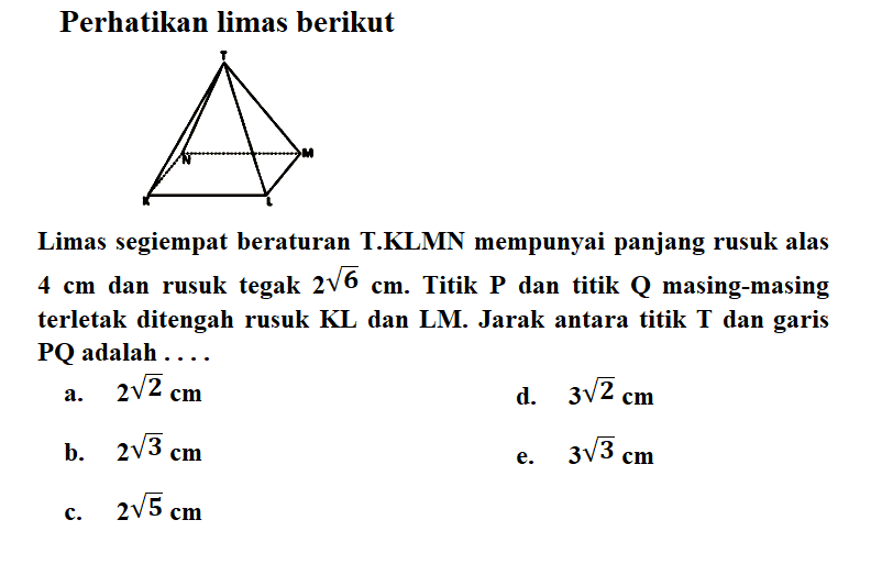 Perhatikan limas berikut Limas segiempat beraturan T.KLMN mempunyai panjang rusuk alas 4 cm dan rusuk tegak 2 6^(1/2) cm. Titik P dan titik Q masing-masing terletak ditengah rusuk KL dan LM. Jarak antara titik T dan garis PQ adalah . . .