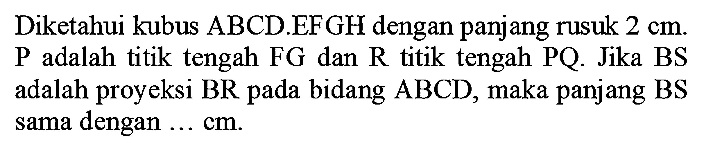 Diketahui kubus ABCD.EFGH dengan panjang rusuk 2 cm. P adalah titik tengah FG dan R titik tengah PQ. Jika BS adalah proyeksi BR pada bidang ABCD, maka panjang BS sama dengan... cm.