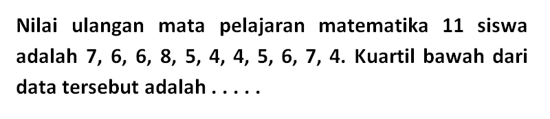 Nilai ulangan mata pelajaran matematika 11 siswa adalah 7, 6, 6, 8, 5, 4, 4, 5, 6, 7, 4. Kuartil bawah dari data tersebut adalah ....