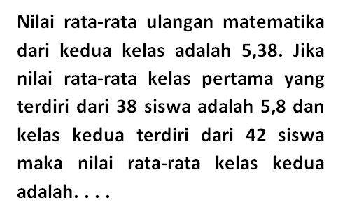 Nilai rata-rata ulangan matematika dari kedua kelas adalah 5,38. Jika nilai rata-rata kelas pertama yang terdiri dari 38 siswa adalah 5,8 dan kelas kedua terdiri dari 42 siswa maka nilai rata-rata kelas kedua adalah....