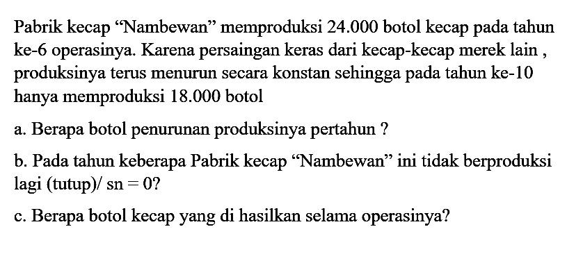 Pabrik kecap 'Nambewan' memproduksi  24.000  botol kecap pada tahun ke-6 operasinya. Karena persaingan keras dari kecap-kecap merek lain , produksinya terus menurun secara konstan sehingga pada tahun ke-10 hanya memproduksi  18.000  botola. Berapa botol penurunan produksinya pertahun? b. Pada tahun keberapa Pabrik kecap 'Nambewan' ini tidak berproduksi lagi (tutup)/ sn = 0? c. Berapa botol kecap yang di hasilkan selama operasinya? 