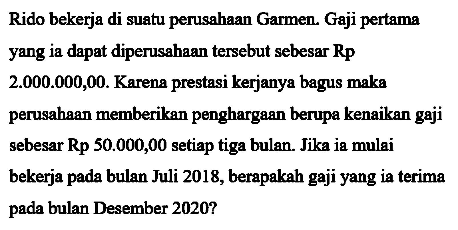 Rido bekerja di suatu perusahaan Garmen. Gaji pertama yang ia dapat diperusahaan tersebut sebesar Rp 2.000.000,00. Karena prestasi kerjanya bagus maka perusahaan memberikan penghargaan berupa kenaikan gaji sebesar Rp 50.000,00 setiap tiga bulan. Jika ia mulai bekerja pada bulan Juli 2018, berapakah gaji yang ia terima pada bulan Desember 2020?