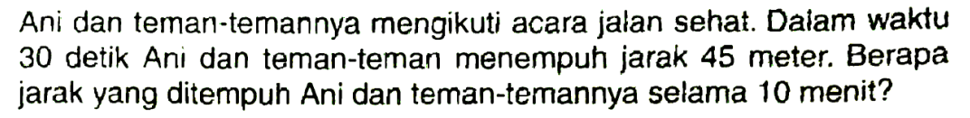 Ani dan teman-temannya mengikuti acara jalan sehat. Dalam waktu 30 detik Ani dan teman-teman menempuh jarak 45 meter. Berapa jarak yang ditempuh Ani dan teman-temannya selama 10 menit?
