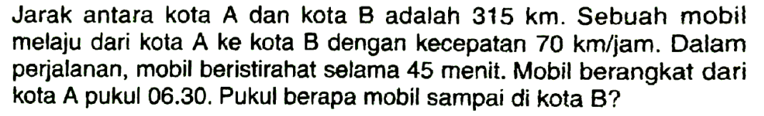 Jarak antara kota A dan kota B adalah 315 km. Sebuah mobil melaju dari kota A ke kota B dengan kecepatan 70 km/jam. Dalam perjalanan, mobil beristira selama 45 menit. Mobil berangkat dari kota A pukul 06.30. Pukul berapa mobil sampai di kota B?