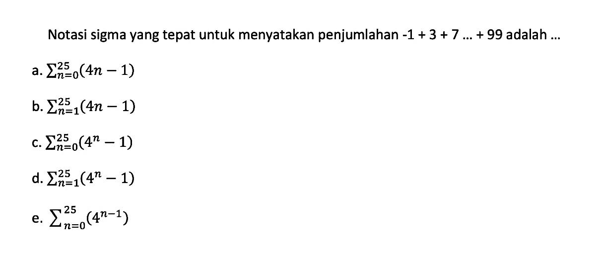 Notasi sigma yang tepat untuk menyatakan penjumlahan -1+3+7 ...+99 adalah ... a. sigma n=0 25 (4n-1) b. sigma n=1 25 (4n-1) c. sigma n=0 25 (4^(n)-1) d. sigma n=1 25 (4^(n)-1) e. sigma n=0 25 (4^(n-1)) 