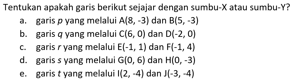 Tentukan apakah garis berikut sejajar dengan sumbu-X atau sumbu-Y? a. garis p yang melalui A(8,-3) dan B(5,-3) b. garis q yang melalui C(6, 0) dan D(-2, 0) c. garis yang melalui E(-1, 1) dan F(-1, 4) d. garis s yang melalui G(0, 6) dan H(0, -3) e. garis t yang melalui I(2, -4) dan J(-3,-4)