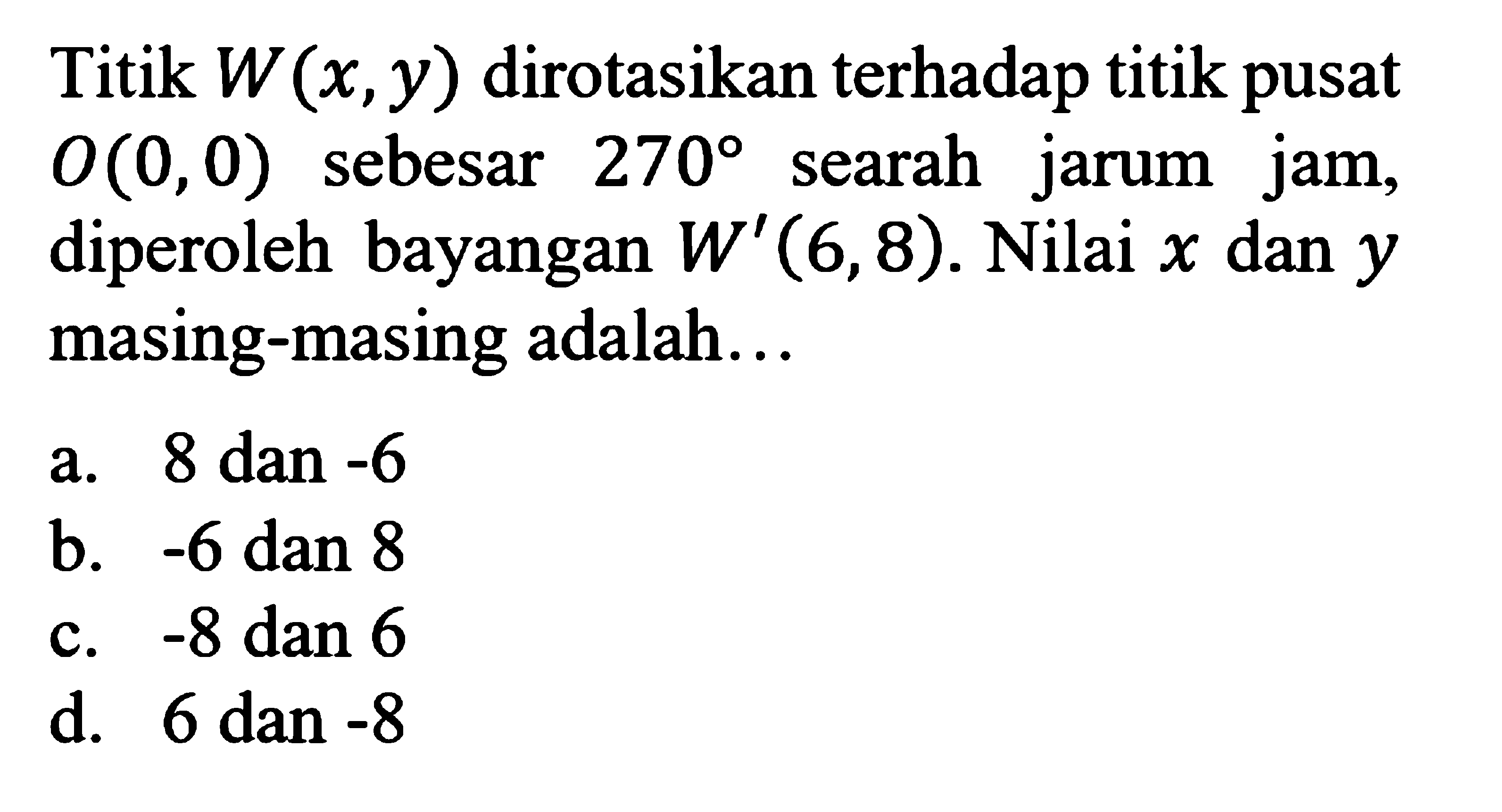 Titik W(x,y) dirotasikan terhadap titik pusat O(0,0)  sebesar 270 searah jarum jam, diperoleh bayangan W'(6,8). Nilai x dan y masing-masing adalah...