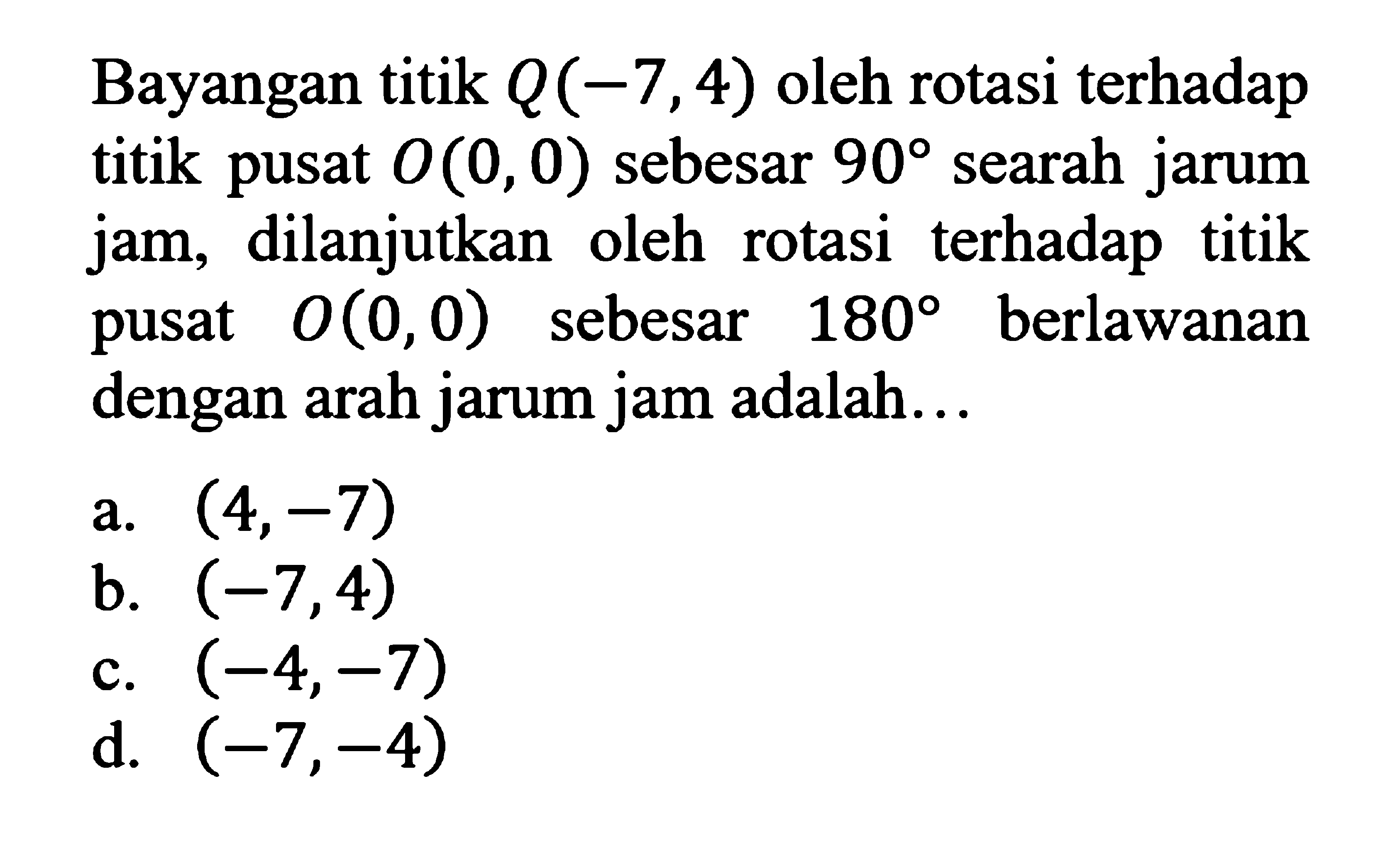 Bayangan titik  Q(-7,4)  oleh rotasi terhadap titik pusat  O(0,0)  sebesar  90  searah jarum jam, dilanjutkan oleh rotasi terhadap titik pusat  O(0,0)  sebesar  180  berlawanan dengan arah jarum jam adalah...