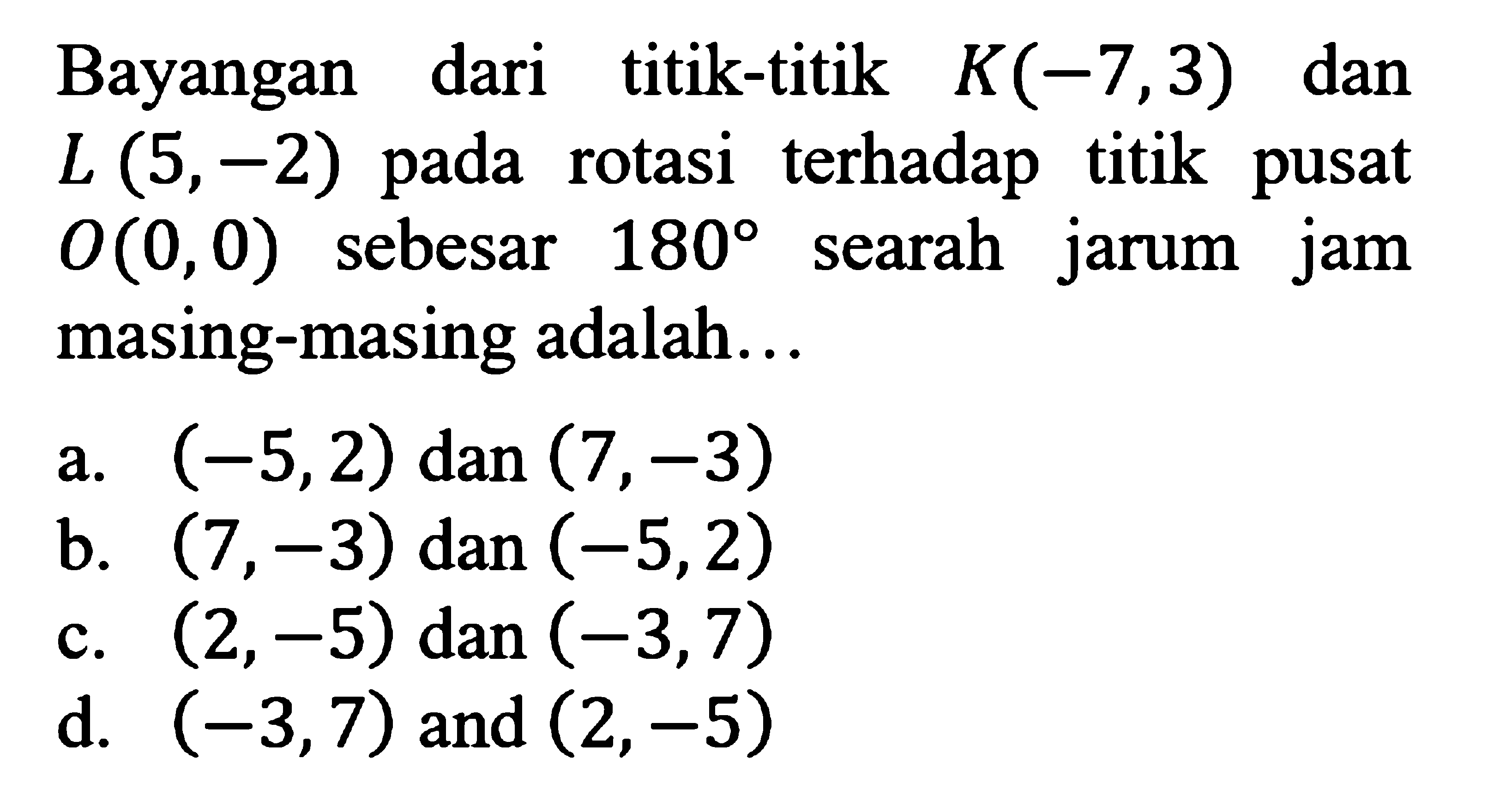 Bayangan dari titik-titik K(-7,3) dan L(5,-2) pada rotasi terhadap titik pusat O(0,0) sebesar 180 searah jarum jam masing-masing adalah...