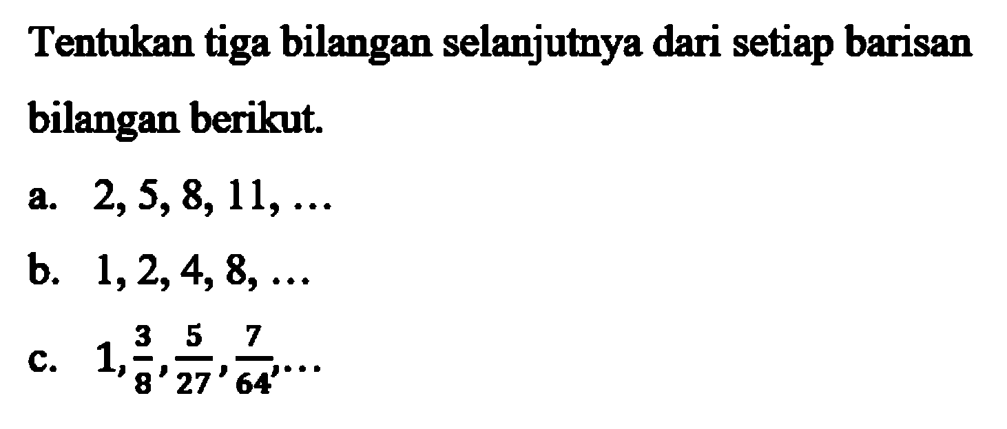 Tentukan tiga bilangan selanjutnya dari setiap barisan bilangan berikut. a. 2,5,8, 11, ..  b. 1,2,4, 8,... c. 1, 3/8, 5/27, 7/64, ...