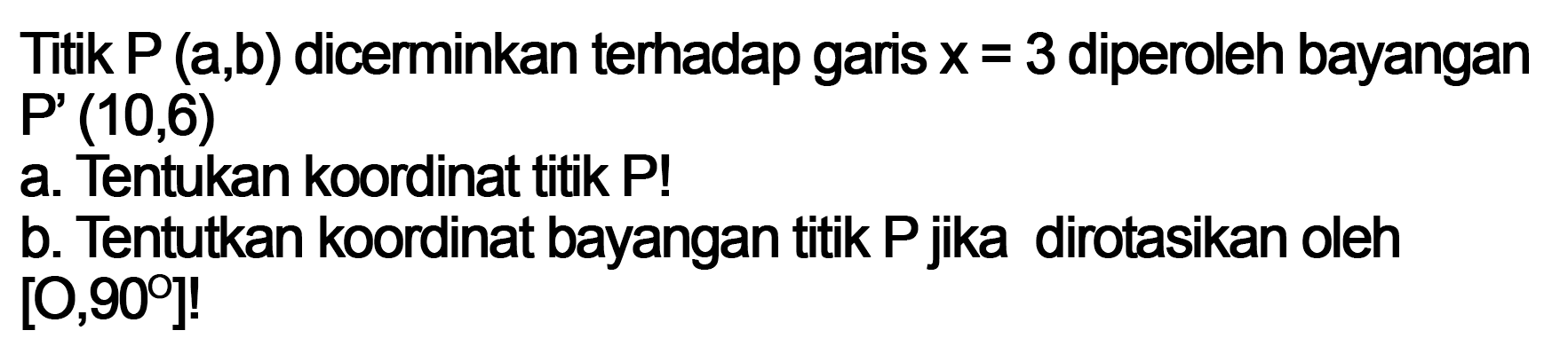 Titik P (a,b) dicerinkan terhadap garis x=3 diperoleh bayangan P'(10,6) a. Tentukan koordinat titik P! b. Tentukan koordinat bayangan titik P jika dirotasikan oleh [O, 90]!