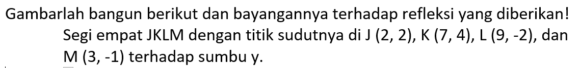 Gambarlah bangun berikut dan bayangannya terhadap refleksi yang diberikan! Segi empat JKLM dengan titik sudutnya di J(2,2), K(7,4), L(9,-2), dan M(3,-1) terhadap sumbu y.