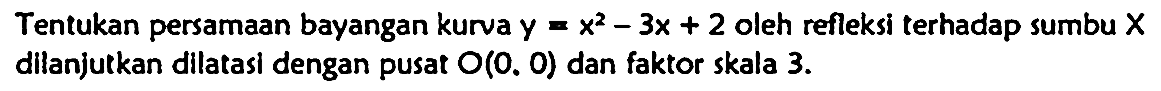 Tentukan persamaan bayangan kurva y=x^2-3x+2 oleh refleksi terhadap sumbu X dIlanjutkan dIlatasl dengan pusat O(0, 0) dan faktor skala 3.